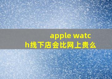 apple watch线下店会比网上贵么